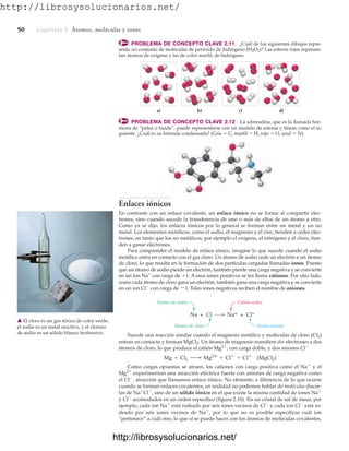 http://librosysolucionarios.net/
50 Captítulo 2 Átomos, moléculas y iones
Sucede una reacción similar cuando el magnesio metálico y moléculas de cloro (Cl2)
entran en contacto y forman MgCl2. Un átomo de magnesio transfiere dos electrones a dos
átomos de cloro, lo que produce el catión Mg2⫹
, con carga doble, y dos aniones Cl⫺
.
Como cargas opuestas se atraen, los cationes con carga positiva como el Na⫹
y el
Mg2⫹
experimentan una atracción eléctrica fuerte con aniones de carga negativa como
el Cl⫺
, atracción que llamamos enlace iónico. No obstante, a diferencia de lo que ocurre
cuando se forman enlaces covalentes, en realidad no podemos hablar de moléculas discre-
tas de Na⫹
Cl⫺
, sino de un sólido iónico en el que existe la misma cantidad de iones Na⫹
y Cl⫺
acomodados en un orden específico (figura 2.10). En un cristal de sal de mesa, por
ejemplo, cada ion Na⫹
está rodeado por seis iones vecinos de Cl⫺
y cada ion Cl⫺
está ro-
deado por seis iones vecinos de Na⫹
, por lo que no es posible especificar cuál ion
“pertenece” a cuál otro, lo que sí se puede hacer con los átomos de moléculas covalentes.
Mg + Cl2 ¡ Mg2
+ Cl
+ Cl
(MgCl2)
a) b) d)
c)
PROBLEMA DE CONCEPTO CLAVE 2.11 ¿Cuál de los siguientes dibujos repre-
senta un conjunto de moléculas de peróxido de hidrógeno (H2O2)? Las esferas rojas represen-
tan átomos de oxígeno y las de color marfil, de hidrógeno.
PROBLEMA DE CONCEPTO CLAVE 2.12 La adrenalina, que es la llamada hor-
mona de “pelea o huida”, puede representarse con un modelo de esferas y líneas como el si-
guiente. ¿Cuál es su fórmula condensada? (Gris ⫽ C, marfil ⫽ H, rojo ⫽ O, azul ⫽ N).
Enlaces iónicos
En contraste con un enlace covalente, un enlace iónico no se forma al compartir elec-
trones, sino cuando sucede la transferencia de uno o más de ellos de un átomo a otro.
Como ya se dijo, los enlaces iónicos por lo general se forman entre un metal y un no
metal. Los elementos metálicos, como el sodio, el magnesio y el cinc, tienden a ceder elec-
trones, en tanto que los no metálicos, por ejemplo el oxígeno, el nitrógeno y el cloro, tien-
den a ganar electrones.
Para comprender el modelo de enlace iónico, imagine lo que sucede cuando el sodio
metálico entra en contacto con el gas cloro. Un átomo de sodio cede un electrón a un átomo
de cloro, lo que resulta en la formación de dos partículas cargadas llamadas iones. Puesto
que un átomo de sodio pierde un electrón, también pierde una carga negativa y se convierte
en un ion Na+
con carga de ⫹1. A esos iones positivos se les llama cationes. Por otro lado,
como cada átomo de cloro gana un electrón, también gana una carga negativa y se convierte
en un ion Cl⫺
con carga de ⫺1. Tales iones negativos reciben el nombre de aniones.
Na + Cl
Átomo de sodio
Átomo de cloro
Catión sodio
Anión cloruro
Na+ + Cl−
䉱 El cloro es un gas tóxico de color verde,
el sodio es un metal reactivo, y el cloruro
de sodio es un sólido blanco inofensivo.
www.FreeLibros.org
http://librosysolucionarios.net/
http://librosysolucionarios.net/
 