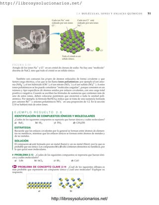 http://librosysolucionarios.net/
2.8 M O L É C U L A S , I O N E S Y E N L A C E S Q U Í M I C O S 51
Na+ Cl–
Cada ion Na⫹ está
rodeado por seis iones
Cl⫺.
Cada ion Cl⫺ está
rodeado por seis iones
Na⫹.
Todo el cristal es un
sólido iónico.
FIGURA 2.10
Arreglo de los iones Na⫹
y Cl⫺
en un cristal de cloruro de sodio. No hay una “molécula”
discreta de NaCl, sino que todo el cristal es un sólido iónico.
También son comunes los grupos de átomos enlazados de forma covalente y que
tienen carga eléctrica, a los que se les llama iones poliatómicos: por ejemplo el ion amo-
nio (NH4
⫹
), el ion hidróxido (OH⫺
), el ion nitrato (NO3
⫺
) y el ion sulfato (SO4
2⫺
). A estos
iones poliatómicos se les puede considerar “moléculas cargadas”, porque consisten en un
número y tipo específicos de átomos unidos por enlaces covalentes, con una carga total
positiva o negativa. Cuando se escriben las fórmulas de sustancias que contienen más de
uno de estos iones, deben colocarse paréntesis que encierren a toda la unidad poli-
atómica. Por ejemplo, la fórmula Ba(NO3)2 indica que se trata de una sustancia formada
por cationes Ba2⫹
y aniones poliatómicos NO3
⫺
en una proporción de 1:2. En la sección
2.10 se hablará más de estos iones.
E J E M P L O R E S U E L T O 2 . 8
IDENTIFICACIÓN DE COMPUESTOS IÓNICOS Y MOLECULARES
¿Cuáles de los siguientes compuestos se esperaría que fueran iónicos y cuáles moleculares?
a) b) c) d)
ESTRATEGIA
Recuerde que los enlaces covalentes por lo general se forman entre átomos de elemen-
tos no metálicos, mientras que los enlaces iónicos se forman entre átomos de metales y
de no metales.
SOLUCIÓN
El compuesto a) está formado por un metal (bario) y un no metal (flúor), por lo que es
probable que sea iónico. Los compuestos b) a d) sólo contienen elementos no metálicos, por
lo que quizá sean moleculares.
쑺 PROBLEMA 2.13 ¿Cuáles de los siguientes compuestos se esperaría que fueran ióni-
cos y cuáles moleculares?
a) LiBr b) c) d) CaO
PROBLEMA DE CONCEPTO CLAVE 2.14 ¿Cuál de los siguientes dibujos es
más probable que represente un compuesto iónico y cuál uno molecular? Explique su
respuesta.
BF3
SiCl4
CH3OH
PH3
SF4
BaF2
a) b)
www.FreeLibros.org
http://librosysolucionarios.net/
http://librosysolucionarios.net/
 