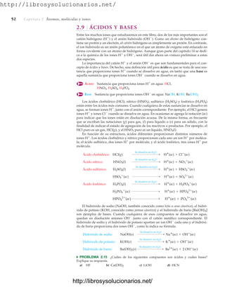 http://librosysolucionarios.net/
52 Captítulo 2 Átomos, moléculas y iones
2.9 ÁCIDOS Y BASES
Entre los muchos iones que estudiaremos en este libro, dos de los más importantes son el
catión hidrógeno (H⫹
) y el anión hidróxido (OH⫺
). Como un átomo de hidrógeno con-
tiene un protón y un electrón, el catión hidrógeno es simplemente un protón. En contraste,
el ion hidróxido es un anión poliatómico en el que un átomo de oxígeno está enlazado en
forma covalente con un átomo de hidrógeno. Aunque gran parte del capítulo 14 se dedi-
ca a la química de los iones H⫹
y OH⫺
, será útil dar ahora un vistazo preliminar a estas
dos especies.
La importancia del catión H⫹
y el anión OH⫺
es que son fundamentales para el con-
cepto de ácidos y bases. De hecho, una definición útil para ácido es que se trata de una sus-
tancia que proporciona iones H⫹
cuando se disuelve en agua, en tanto que una base es
aquella sustancia que proporciona iones OH⫺
cuando se disuelve en agua.
ÁCIDO Sustancia que proporciona iones H⫹
en agua: HCl,
BASE Sustancia que proporciona iones OH⫺
en agua: NaOH, KOH,
Los ácidos clorhídrico (HCl), nítrico (HNO3), sulfúrico (H2SO4) y fosfórico (H3PO4)
están entre los ácidos más comunes. Cuando cualquiera de estas sustancias se disuelve en
agua, se forman iones H⫹
, junto con el anión correspondiente. Por ejemplo, el HCl genera
iones H⫹
y iones Cl⫺
cuando se disuelve en agua. En ocasiones se agrega la notación (ac)
para indicar que los iones están en disolución acuosa. De la misma forma, es frecuente
que se escriban las notaciones (g) para gas, (l) para líquido o (s) para un sólido, con la
finalidad de indicar el estado de agregación de los reactivos o productos. Por ejemplo, el
HCl puro es un gas, HCl(g), y el HNO3 puro es un líquido, HNO3(l).
En función de su estructura, ácidos diferentes proporcionan distintos números de
iones H⫹
. Los ácidos clorhídrico y nítrico proporcionan cada uno un ion H⫹
por molécu-
la; el ácido sulfúrico, dos iones H⫹
por molécula; y el ácido fosfórico, tres iones H⫹
por
molécula.
El hidróxido de sodio (NaOH, también conocido como lejía o sosa cáustica), el hidró-
xido de potasio (KOH, conocido como potasa cáustica) y el hidróxido de bario [Ba(OH)2]
son ejemplos de bases. Cuando cualquiera de esos compuestos se disuelve en agua,
quedan en disolución aniones OH⫺
junto con el catión metálico correspondiente. El
hidróxido de sodio y el hidróxido de potasio aportan un ion OH⫺
cada uno y el hidróxi-
do de bario proporciona dos iones OH⫺
, como lo indica su fórmula.
쑺 PROBLEMA 2.15 ¿Cuáles de los siguientes compuestos son ácidos y cuáles bases?
Explique su respuesta.
a) HF b) c) LiOH d) HCN
Ca(OH)2
Hidróxido de bario: Ba(OH)2(s)
Se disuelve en H2O
 Ba2
(ac) + 2 OH
(ac)
Hidróxido de potasio: KOH(s)
Se disuelve en H2O
 K
(ac) + OH
(ac)
Hidróxido de sodio: NaOH(s)
Se disuelve en H2O
 Na
(ac) + OH
(ac)
HPO4
2
(ac)  H
(ac) + PO4
3
(ac)
H2PO4

(ac)  H
(ac) + HPO4
2
(ac)
Ácido fosfórico: H3PO4(l)
Se disuelve en H2O
 H
(ac) + H2PO4

(ac)
HSO4

(ac)  H
(ac) + SO4
2
(ac)
Ácido sulfúrico: H2SO4(l)
Se disuelve en H2O
 H
(ac) + HSO4

(ac)
Ácido nítrico: HNO3(l)
Se disuelve en H2O
 H
(ac) + NO3

(ac)
Ácido clorhídrico: HCl(g)
Se disuelve en H2O
 H
(ac) + Cl
(ac)
Ba(OH)2
HNO3, H2SO4, H3PO4
www.FreeLibros.org
.
http://librosysolucionarios.net/
http://librosysolucionarios.net/
 