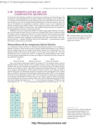 http://librosysolucionarios.net/
2.10 N O M E N C L AT U R A D E L O S C O M P U E S T O S Q U Í M I C O S 53
2.10 NOMENCLATURA DE LOS
COMPUESTOS QUÍMICOS
En los inicios de la química, cuando se conocían pocas sustancias, era frecuente que a los
compuestos recién descubiertos se les dieran nombres extravagantes, como morfina, cal
viva, potasa y ácido barbitúrico (de este último se dice que su descubridor le dio ese nom-
bre en honor de una de sus amigas llamada Bárbara), por mencionar algunos. Hoy, con
más de 30 millones de compuestos conocidos, habría un caos si no se empleara un
método sistemático para darles nombre. Cada compuesto químico debe recibir un nom-
bre que no sólo lo defina en forma única, sino también que permita que los químicos (y
las computadoras) conozcan su estructura química.
Diferentes clases de compuestos reciben su nombre según reglas distintas. Por ejem-
plo, la sal de mesa se llama cloruro de sodio por su fórmula NaCl, pero el azúcar de mesa
(C12H22O11) recibe el de b-D-fructofuranosil-a-D-glucopiranósido, por la existencia de reglas
especiales para los carbohidratos. (Los compuestos orgánicos con frecuencia tienen es-
tructuras y nombres muy complejos). Comenzaremos por saber cómo llamar a los com-
puestos binarios —aquellos formados sólo por dos elementos— y presentaremos reglas
adicionales cuando surja la necesidad.
Nomenclatura de los compuestos iónicos binarios
Los compuestos iónicos binarios se nombran identificando primero al ion negativo y
después al positivo. El ion positivo toma el mismo nombre del elemento; el ion negativo
toma la primera parte de su nombre del elemento seguido de la terminación uro. Por
ejemplo, el KBr se llama bromuro de potasio –bromuro, por el ion negativo Br⫺
derivado
del elemento bromo, y potasio, por el ion K⫹
. La figura 2.11 muestra algunos iones comu-
nes de los grupos representativos, en tanto que la figura 2.12 presenta los iones comunes de
los metales de transición.
LiF
Fluoruro de litio Bromuro de calcio Cloruro de aluminio
Hay varios puntos interesantes respecto de la figura 2.11. Por ejemplo, observe que los
metales tienden a formar cationes y los no metales, aniones, como se dijo en la sección 2.8.
También note que los elementos que pertenecen a un mismo grupo de la tabla periódica
forman iones similares y que la carga del ion depende del número del grupo. Los metales
de los grupos representativos, por lo general, forman cationes cuya carga es igual al
número del grupo. Los elementos del grupo 1A forman iones monopositivos (M⫹
, donde
M es un metal), los del grupo 2A forman iones doblemente positivos (M2⫹
) y los del grupo
3A forman iones triplemente positivos (M3⫹
). Por lo general, los elementos no metálicos
de los grupos representativos forman aniones cuya carga es igual al número del grupo
(con nomenclatura de números y letras) menos ocho. Así, los elementos del grupo 6A for-
man iones doblemente negativos (6 ⫺ 8 ⫽ ⫺2), los elementos del grupo 7A forman iones
mononegativos (7 ⫺ 8 ⫽ ⫺1), en tanto que los del grupo 8A no forman iones (8 ⫺ 8 ⫽ 0).
AlCl3
CaBr2
䉱 La morfina, agente que calma el dolor
y se encuentra en la amapola, recibió su
nombre en honor de Morfeo, el dios
griego de los sueños.
1
1A
2
2A
13
3A
14
4A
15
5A
16
6A
17
7A
18
8A
H⫹
H⫺
Hidruro
N3⫺
Nitruro
Li⫹
Na⫹
K⫹
Rb⫹
Cs⫹
Al3⫹
Ga3⫹
In3⫹
Tl⫹
Tl3⫹
Be2⫹
Mg2⫹
Ca2⫹
Sr2⫹
Ba2⫹ Pb2⫹
Pb4⫹
Sn2⫹
Sn4⫹
O2⫺
Óxido
S2⫺
Sulfuro
Se2⫺
Selenuro
Te2⫺
Teluro
F⫺
Fluoruro
Cl⫺
Cloruro
Br⫺
Bromuro
I⫺
Yoduro
FIGURA 2.11
Cationes (verde) y aniones (púrpura)
de los grupos representativos. Un
catión toma el mismo nombre que
el del elemento del que se deriva; el
nombre del anión adopta la
terminación uro.
www.FreeLibros.org
http://librosysolucionarios.net/
http://librosysolucionarios.net/
 