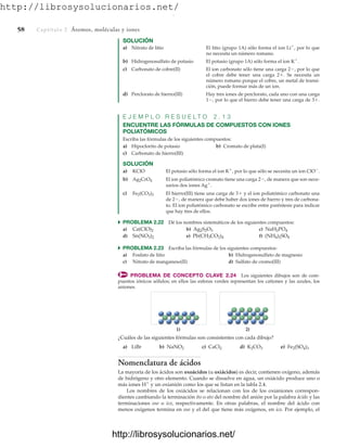 http://librosysolucionarios.net/
58 Captítulo 2 Átomos, moléculas y iones
SOLUCIÓN
a) Nitrato de litio El litio (grupo 1A) sólo forma el ion Li⫹
, por lo que
no necesita un número romano.
b) Hidrogenosulfato de potasio El potasio (grupo 1A) sólo forma el ion K⫹
.
c) Carbonato de cobre(II) El ion carbonato sólo tiene una carga 2⫺, por lo que
el cobre debe tener una carga 2⫹. Se necesita un
número romano porque el cobre, un metal de transi-
ción, puede formar más de un ion.
d) Perclorato de hierro(III) Hay tres iones de perclorato, cada uno con una carga
1⫺, por lo que el hierro debe tener una carga de 3⫹.
E J E M P L O R E S U E L T O 2 . 1 3
ENCUENTRE LAS FÓRMULAS DE COMPUESTOS CON IONES
POLIATÓMICOS
Escriba las fórmulas de los siguientes compuestos:
a) Hipoclorito de potasio b) Cromato de plata(I)
c) Carbonato de hierro(III)
SOLUCIÓN
a) KClO El potasio sólo forma el ion K⫹
, por lo que sólo se necesita un ion ClO⫺
.
b) Ag2CrO4 El ion poliatómico cromato tiene una carga 2⫺, de manera que son nece-
sarios dos iones Ag⫹
.
c) Fe2(CO3)3 El hierro(III) tiene una carga de 3⫹ y el ion poliatómico carbonato una
de 2⫺, de manera que debe haber dos iones de hierro y tres de carbona-
to. El ion poliatómico carbonato se escribe entre paréntesis para indicar
que hay tres de ellos.
쑺 PROBLEMA 2.22 Dé los nombres sistemáticos de los siguientes compuestos:
a) b) c)
d) e) f)
쑺 PROBLEMA 2.23 Escriba las fórmulas de los siguientes compuestos:
a) Fosfato de litio b) Hidrogenosulfato de magnesio
c) Nitrato de manganeso(II) d) Sulfato de cromo(III)
PROBLEMA DE CONCEPTO CLAVE 2.24 Los siguientes dibujos son de com-
puestos iónicos sólidos; en ellos las esferas verdes representan los cationes y las azules, los
aniones.
(NH4)2SO4
Pb(CH3CO2)4
Sn(NO3)2
NaH2PO4
Ag2S2O3
Ca(ClO)2
1) 2)
¿Cuáles de las siguientes fórmulas son consistentes con cada dibujo?
a) LiBr b) c) d) e)
Nomenclatura de ácidos
La mayoría de los ácidos son oxoácidos (u oxiácidos) es decir, contienen oxígeno, además
de hidrógeno y otro elemento. Cuando se disuelve en agua, un oxiácido produce uno o
más iones H⫹
y un oxianión como los que se listan en la tabla 2.4.
Los nombres de los oxiácidos se relacionan con los de los oxianiones correspon-
dientes cambiando la terminación ito o ato del nombre del anión por la palabra ácido y las
terminaciones oso o ico, respectivamente. En otras palabras, el nombre del ácido con
menos oxígenos termina en oso y el del que tiene más oxígenos, en ico. Por ejemplo, el
Fe2(SO4)3
K2CO3
CaCl2
NaNO2
www.FreeLibros.org
.
http://librosysolucionarios.net/
http://librosysolucionarios.net/
 