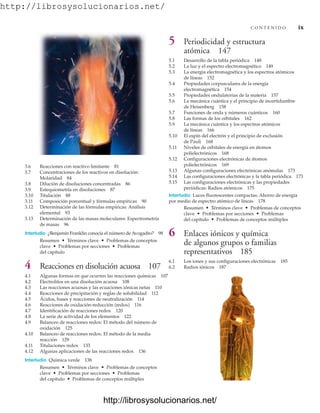 http://librosysolucionarios.net/
C O N T E N I D O ix
3.6 Reacciones con reactivo limitante 81
3.7 Concentraciones de los reactivos en disolución:
Molaridad 84
3.8 Dilución de disoluciones concentradas 86
3.9 Estequiometría en disoluciones 87
3.10 Titulación 88
3.11 Composición porcentual y fórmulas empíricas 90
3.12 Determinación de las fórmulas empíricas: Análisis
elemental 93
3.13 Determinación de las masas moleculares: Espectrometría
de masas 96
Interludio ¿Benjamín Franklin conocía el número de Avogadro? 98
Resumen • Términos clave • Problemas de conceptos
clave • Problemas por secciones • Problemas
del capítulo
4 Reacciones en disolución acuosa 107
4.1 Algunas formas en que ocurren las reacciones químicas 107
4.2 Electrolitos en una disolución acuosa 108
4.3 Las reacciones acuosas y las ecuaciones iónicas netas 110
4.4 Reacciones de precipitación y reglas de solubilidad 112
4.5 Ácidos, bases y reacciones de neutralización 114
4.6 Reacciones de oxidación-reducción (redox) 116
4.7 Identificación de reacciones redox 120
4.8 La serie de actividad de los elementos 122
4.9 Balanceo de reacciones redox: El método del número de
oxidación 125
4.10 Balanceo de reacciones redox: El método de la media
reacción 129
4.11 Titulaciones redox 133
4.12 Algunas aplicaciones de las reacciones redox 136
Interludio Química verde 138
Resumen • Términos clave • Problemas de conceptos
clave • Problemas por secciones • Problemas
del capítulo • Problemas de conceptos múltiples
5 Periodicidad y estructura
atómica 147
5.1 Desarrollo de la tabla periódica 148
5.2 La luz y el espectro electromagnético 149
5.3 La energía electromagnética y los espectros atómicos
de líneas 152
5.4 Propiedades corpusculares de la energía
electromagnética 154
5.5 Propiedades ondulatorias de la materia 157
5.6 La mecánica cuántica y el principio de incertidumbre
de Heisenberg 158
5.7 Funciones de onda y números cuánticos 160
5.8 Las formas de los orbitales 162
5.9 La mecánica cuántica y los espectros atómicos
de líneas 166
5.10 El espín del electrón y el principio de exclusión
de Pauli 168
5.11 Niveles de orbitales de energía en átomos
polielectrónicos 168
5.12 Configuraciones electrónicas de átomos
polielectrónicos 169
5.13 Algunas configuraciones electrónicas anómalas 173
5.14 Las configuraciones electrónicas y la tabla periódica 173
5.15 Las configuraciones electrónicas y las propiedades
periódicas: Radios atómicos 175
Interludio Luces fluorescentes compactas: Ahorro de energía
por medio de espectro atómico de líneas 178
Resumen • Términos clave • Problemas de conceptos
clave • Problemas por secciones • Problemas
del capítulo • Problemas de conceptos múltiples
6 Enlaces iónicos y química
de algunos grupos o familias
representativos 185
6.1 Los iones y sus configuraciones electrónicas 185
6.2 Radios iónicos 187
www.FreeLibros.org
http://librosysolucionarios.net/
http://librosysolucionarios.net/
 