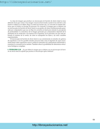 http://librosysolucionarios.net/
61
La clase de imagen que produce un microscopio de barrido de efecto túnel es muy
diferente de la que vemos. Una imagen visual normal resulta cuando la luz del Sol u otra
fuente se refleja en un objeto, llega a la retina de nuestro ojo y se convierte en señales eléc-
tricas que el cerebro se encarga de procesar. En contraste, la imagen que se obtiene con
un microscopio de barrido de efecto túnel es una gráfica de datos tridimensionales gene-
rada por computadora que usa un flujo de corriente en túnel para simular la percepción
de profundidad. La naturaleza de la imagen generada por computadora depende de la
identidad de las moléculas o los átomos de la superficie, de la precisión con que esté ela-
borado el extremo de la sonda, de cómo se manipulen los datos y de otras variables
experimentales.
El microscopio de barrido de efecto túnel se usa comúnmente en estudios de química
de superficies. Con él es posible estudiar procesos tales como el depósito de capas mono-
moleculares sobre superficies suaves, probar la naturaleza de catalizadores industriales y
examinar la corrosión de los metales. También ofrece la posibilidad de determinar estruc-
turas biológicas complejas.
쑺 PROBLEMA 2.26 ¿En qué difiere la imagen que se obtiene con un microscopio de barri-
do de efecto túnel de aquella que produce el microscopio óptico habitual?
www.FreeLibros.org
.
http://librosysolucionarios.net/
http://librosysolucionarios.net/
 