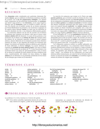 http://librosysolucionarios.net/
62 Captítulo 2 Átomos, moléculas y iones
R E S U M E N
Los elementos están constituidos por partículas diminutas lla-
madas átomos, que se combinan en relaciones numéricas sencillas
de acuerdo con la ley de proporciones múltiples. Los átomos
están compuestos de tres partículas fundamentales: los protones,
que tienen carga positiva, y los electrones, con la carga negativa,
mientras que los neutrones, como su nombre lo indica, son neu-
tros. De acuerdo con el modelo nuclear de un átomo, propuesto
por Ernest Rutherford, los protones y los neutrones se agrupan en
un espacio denso llamado núcleo, en tanto que los electrones se
mueven alrededor de éste a una distancia relativamente grande.
Los elementos difieren uno de otro de acuerdo con el número
de protones que contienen sus átomos, valor que se conoce como
número atómico (Z) del elemento. La suma de los protones y los
neutrones de un átomo es su número de masa (A). Aunque todos
los átomos de un elemento específico tienen el mismo número
atómico, átomos diferentes de un elemento pueden tener distintos
números de masa, lo que depende del número de neutrones que
tengan. Los átomos con números atómicos idénticos, pero números
de masa diferentes, se llaman isótopos. Las masas atómicas se
expresan en unidades de masa atómica (uma). Una uma se define
como 1/12 de la masa de un átomo de 12
C. Como los protones y los
neutrones tienen una masa de aproximadamente 1 uma, la masa
de un átomo en unidades de masa atómica (la masa isotópica) está
cerca, numéricamente, del número de masa atómica. La masa
atómica de un elemento es un promedio ponderado de las masas
de los isótopos que existen en la naturaleza.
La mayoría de sustancias que existen en la Tierra son com-
puestos químicos, que se forman cuando los átomos de dos o más
elementos se combinan durante una reacción química. Los átomos
de un compuesto se mantienen unidos por uno de los dos principales
tipos de enlace químico. Los enlaces covalentes se forman cuando
dos átomos comparten electrones para dar origen a una entidad
nueva de materia llamada molécula. Los enlaces iónicos se for-
man cuando un átomo transfiere por completo uno o más elec-
trones a otro átomo, lo que da por resultado la formación de iones.
Los iones con carga positiva (cationes) son atraídos con fuerza por
iones con carga negativa (aniones) debido a fuerzas eléctricas.
El ion hidrógeno (H⫹
) y el ion poliatómico hidróxido (OH⫺
)
son muy importantes en el estudio de la química, porque son fun-
damentales para la idea de ácidos y bases. De acuerdo con una de
las definiciones más empleadas, un ácido es una sustancia que pro-
duce iones H⫹
cuando se disuelve en agua y una base es una sus-
tancia que genera iones OH⫺
si se disuelve en agua.
Los compuestos químicos reciben su nombre aplicando una
serie de reglas sistemáticas. Los compuestos iónicos binarios se
nombran identificando primero al ion negativo y luego al positivo.
Para nombrar a los compuestos moleculares binarios se hace algo
similar. Se identifica qué elemento funge como “anión” y cuál
como “catión”. Los nombres de los compuestos con iones poli-
atómicos deben memorizarse, así como los de las fórmulas más co-
munes. La mayoría de ácidos son oxiácidos, y se nombran según el
número de átomos de oxígeno que contienen.
T É R M I N O S C L A V E
ácido 52
anión 50
átomo 35
base 52
catión 50
compuesto químico 45
ecuación química 45
electrón 37
enlace covalente 46
enlace iónico 50
enlace químico 46
fórmula estructural 47
fórmula condensada 45
ion 50
ion poliatómico 51
isótopo 42
ley de conservación de la
masa 34
ley de las proporciones
definidas 35
ley de las proporciones
múltiples 36
masa atómica 43
mezcla 45
mezcla heterogénea 46
mezcla homogénea 46
molécula 47
neutrón 40
núcleo 39
número atómico (Z) 41
número de masa (A) 41
oxiácido 58
oxianión 56
protón 40
reacción química 45
sólido iónico 50
unidad de masa atómica
(uma) 43
P R O B L E M A S D E C O N C E P T O S C L A V E
Los problemas 2.1 a 2.26 se localizan en el interior del capítulo.
2.27 Si las esferas amarillas representan átomos de azufre y las
rojas, átomos de oxígeno, ¿cuáles de los siguientes dibujos
a) b) c) d)
representan un conjunto de moléculas de dióxido de
azufre? ¿Cuál dibujo representa una mezcla?
www.FreeLibros.org
http://librosysolucionarios.net/
http://librosysolucionarios.net/
 
