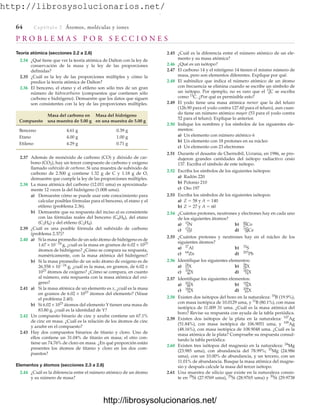 http://librosysolucionarios.net/
64 Captítulo 2 Átomos, moléculas y iones
P R O B L E M A S P O R S E C C I O N E S
Teoría atómica (secciones 2.2 a 2.6)
2.34 ¿Qué tiene que ver la teoría atómica de Dalton con la ley de
conservación de la masa y la ley de las proporciones
definidas?
2.35 ¿Cuál es la ley de las proporciones múltiples y cómo la
predice la teoría atómica de Dalton?
2.36 El benceno, el etano y el etileno son sólo tres de un gran
número de hidrocarburos (compuestos que contienen sólo
carbono e hidrógeno). Demuestre que los datos que siguen
son consistentes con la ley de las proporciones múltiples.
Masa del carbono en Masa del hidrógeno
Compuesto una muestra de 5.00 g en una muestra de 5.00 g
Benceno 4.61 g 0.39 g
Etano 4.00 g 1.00 g
Etileno 4.29 g 0.71 g
2.37 Además de monóxido de carbono (CO) y dióxido de car-
bono (CO2), hay un tercer compuesto de carbono y oxígeno
llamado subóxido de carbono. Si una muestra de subóxido de
carbono de 2.500 g contiene 1.32 g de C y 1.18 g de O,
demuestre que cumple la ley de las proporciones múltiples.
2.38 La masa atómica del carbono (12.011 uma) es aproximada-
mente 12 veces la del hidrógeno (1.008 uma).
a) Demuestre cómo se puede usar este conocimiento para
calcular posibles fórmulas para el benceno, el etano y el
etileno (problema 2.36).
b) Demuestre que su respuesta del inciso a) es consistente
con las fórmulas reales del benceno (C6H6), del etano
(C2H6) y del etileno (C2H4).
2.39 ¿Cuál es una posible fórmula del subóxido de carbono
(problema 2.37)?
2.40 a) Si la masa promedio de un solo átomo de hidrógeno es de
1.67 × 1024
g, ¿cuál es la masa en gramos de 6.02 × 1023
átomos de hidrógeno? ¿Cómo se compara su respuesta,
numéricamente, con la masa atómica del hidrógeno?
b) Si la masa promedio de un solo átomo de oxígeno es de
26.558 × 1024
g, ¿cuál es la masa, en gramos, de 6.02 ×
1023
átomos de oxígeno? ¿Cómo se compara, en cuanto
al número, esta respuesta con la masa atómica del oxí-
geno?
2.41 a) Si la masa atómica de un elemento es x, ¿cuál es la masa
en gramos de 6.02 × 1023
átomos del elemento? (Véase
el problema 2.40).
b) Si 6.02 × 1023
átomos del elemento Y tienen una masa de
83.80 g, ¿cuál es la identidad de Y?
2.42 Un compuesto binario de cinc y azufre contiene un 67.1%
de cinc en masa. ¿Cuál es la relación de los átomos de cinc
y azufre en el compuesto?
2.43 Hay dos compuestos binarios de titanio y cloro. Uno de
ellos contiene un 31.04% de titanio en masa; el otro con-
tiene un 74.76% de cloro en masa. ¿En qué proporción están
presentes los átomos de titanio y cloro en los dos com-
puestos?
Elementos y átomos (secciones 2.3 a 2.6)
2.44 ¿Cuál es la diferencia entre el número atómico de un átomo
y su número de masa?
2.45 ¿Cuál es la diferencia entre el número atómico de un ele-
mento y su masa atómica?
2.46 ¿Qué es un isótopo?
2.47 El carbono 14 y el nitrógeno 14 tienen el mismo número de
masa, pero son elementos diferentes. Explique por qué.
2.48 El subíndice que indica el número atómico de un átomo
con frecuencia se elimina cuando se escribe un símbolo de
un isótopo. Por ejemplo, no es raro que el 13
6C se escriba
como 13
C. ¿Por qué es permisible esto?
2.49 El yodo tiene una masa atómica menor que la del teluro
(126.90 para el yodo contra 127.60 para el teluro), aun cuan-
do tiene un número atómico mayor (53 para el yodo contra
52 para el teluro). Explique lo anterior.
2.50 Indique los nombres y los símbolos de los siguientes ele-
mentos:
a) Un elemento con número atómico 6
b) Un elemento con 18 protones en su núcleo
c) Un elemento con 23 electrones
2.51 Durante el desastre de Chernobil, Ucrania, en 1986, se pro-
dujeron grandes cantidades del isótopo radiactivo cesio
137. Escriba el símbolo de este isótopo.
2.52 Escriba los símbolos de los siguientes isótopos:
a) Radón 220
b) Polonio 210
c) Oro 197
2.53 Escriba los símbolos de los siguientes isótopos:
a) Z  58 y A  140
b) Z  27 y A  60
2.54 ¿Cuántos protones, neutrones y electrones hay en cada uno
de los siguientes átomos?
a) b)
c) d)
2.55 ¿Cuántos protones y neutrones hay en el núcleo de los
siguientes átomos?
a) b)
c) d)
2.56 Identifique los siguientes elementos:
a) b)
c) d)
2.57 Identifique los siguientes elementos:
a) b)
c) d)
2.58 Existen dos isótopos del boro en la naturaleza: 10
B (19.9%),
con masa isotópica de 10.0129 uma, y 11
B (80.1%), con masa
isotópica de 11.009 31 uma. ¿Cuál es la masa atómica del
boro? Revise su respuesta con ayuda de la tabla periódica.
2.59 Existen dos isótopos de la plata en la naturaleza: 107
Ag
(51.84%), con masa isotópica de 106.9051 uma, y 109
Ag
(48.16%), con masa isotópica de 108.9048 uma. ¿Cuál es la
masa atómica de la plata? Compruebe su respuesta consul-
tando la tabla periódica.
2.60 Existen tres isótopos del magnesio en la naturaleza: 24
Mg
(23.985 uma), con abundancia del 78.99%; 25
Mg (24.986
uma), con un 10.00% de abundancia, y un tercero, con un
11.01% de abundancia. Busque la masa atómica del magne-
sio y después calcule la masa del tercer isótopo.
2.61 Una muestra de silicio que existe en la naturaleza consis-
te en 28
Si (27.9769 uma), 29
Si (28.9765 uma) y 30
Si (29.9738
83
209
X
76
184
X
78
195
X
80
202
X
74
183
X
46
104
X
28
58
X
12
24
X
207
Pb
64
Zn
32
S
27
Al
58
142
Ce
53
131
I
27
60
Co
7
15
N
www.FreeLibros.org
.
http://librosysolucionarios.net/
http://librosysolucionarios.net/
 