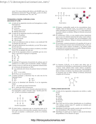 http://librosysolucionarios.net/
P R O B L E M A S P O R S E C C I O N E S 65
uma). Si la masa atómica del silicio es de 28.0855 uma y la
abundancia natural del 29
Si es del 4.67%, ¿cuál es la abun-
dancia en la naturaleza del 28
Si y del 30
Si?
Compuestos y mezclas, moléculas y iones
(secciones 2.7 y 2.8)
2.62 ¿Cuáles de las siguientes mezclas son homogéneas y cuáles
heterogéneas?
a) Agua turbia
b) Concreto
c) Pintura para muros
d) Bebida refrescante
2.63 ¿Cuáles de las siguientes mezclas son homogéneas?
a) Oro de 18 quilates
b) Vidrio para ventanas
c) Jugo de tomate
d) Aire licuado
2.64 ¿Cuál es la diferencia entre un átomo y una molécula? Dé
un ejemplo de cada uno.
2.65 ¿En qué se diferencian una molécula y un ion? Dé un ejem-
plo de cada uno.
2.66 ¿Cuál es la diferencia entre un enlace covalente y un enlace
iónico? Dé un ejemplo de cada uno.
2.67 ¿Cuál de los siguientes enlaces es probable que sea cova-
lente y cuál iónico? Explique su respuesta.
a)
b)
c)
d)
2.68 El símbolo CO representa al monóxido de carbono, pero el
símbolo Co se utiliza para el elemento cobalto. Explique.
2.69 Corrija el error en cada una de las siguientes afirmaciones:
a) La fórmula del amoniaco es NH3.
b) Las moléculas del cloruro de potasio tienen la fórmula
KCl.
c) El Cl
es un catión.
d) El CH4 es un ion poliatómico.
2.70 ¿Cuántos protones y electrones hay en cada uno de los
siguientes iones?
a) b)
c) d)
2.71 ¿Cuál es la identidad del elemento X en los siguientes
iones?
a) X2
, un catión que tiene 36 electrones
b) X–
, anión que tiene 36 electrones
2.72 A continuación se muestra la fórmula estructural del alco-
hol isopropílico, mejor conocido como “alcohol para fro-
tar”. ¿Cuál es su fórmula condensada?
Au3
Se2
Rb
Be2
O Á Br
Br Á Cl
Na Á Br
B Á Br
Alcohol isopropílico
H H
C
H
H
C
H
H
H
C
H
O
Ácido láctico
H O H
C
H
H
C
H
O
C
O
H
2.74 El butano, combustible usado en los encendedores dese-
chables, tiene la fórmula C4H10. Los átomos de carbono
están conectados en la secuencia C-C-C-C y cada carbono tie-
ne cuatro enlaces covalentes. Dibuje la fórmula estructural
del butano.
2.75 El ciclohexano, C6H12, es una materia prima importante
que se usa en la síntesis industrial del nylon. Cada carbono
tiene cuatro enlaces covalentes: dos con el hidrógeno y dos
con los otros carbonos. Dibuje la fórmula estructural del
ciclohexano.
2.76 El isooctano, sustancia presente en la gasolina de la que se
deriva el término octanaje, tiene la fórmula C8H18. Cada car-
bono tiene cuatro enlaces covalentes y los átomos están
conectados en la secuencia que se muestra. Dibuje la fórmu-
la estructural completa del isooctano.
C
C C C C
C
C
C
C
O
C
O
C
C
O O
C
C
O
O
2.77 La fructosa, C6H12O6, es el azúcar más dulce que se
encuentra en la naturaleza y está presente en muchas frutas
y bayas. Cada carbono tiene cuatro enlaces covalentes,
cada oxígeno tiene dos enlaces covalentes, cada hidrógeno
tiene un enlace covalente y los átomos están conectados en
la secuencia que se indica. Dibuje la fórmula estructural
completa de la fructosa.
Ácidos y bases (sección 2.9)
2.78 ¿Cuáles de los siguientes compuestos son ácidos y cuáles
bases?
a) HI
b) CsOH
c)
d)
e)
2.79 Para cada uno de los ácidos identificados en el problema
2.78, indique cuántos iones H
pueden ser donados por
una molécula de ácido.
2.80 Identifique el anión que resulta cuando cada uno de los áci-
dos del problema 2.78 se disuelve en agua.
2.81 Identifique el catión que se origina si cada una de las bases
del problema 2.78 se disuelve en agua.
H2CO3
Ba(OH)2
H3PO4
2.73 El ácido láctico, compuesto que se encuentra tanto en la
leche agria como en los músculos cansados, tiene la estruc-
tura que se muestra a continuación. ¿Cuál es su fórmula
condensada?
www.FreeLibros.org
http://librosysolucionarios.net/
http://librosysolucionarios.net/
 