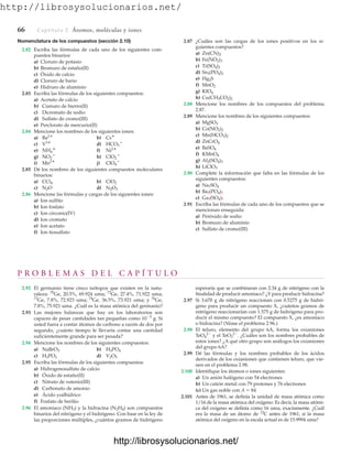 http://librosysolucionarios.net/
Nomenclatura de los compuestos (sección 2.10)
2.82 Escriba las fórmulas de cada uno de los siguientes com-
puestos binarios:
a) Cloruro de potasio
b) Bromuro de estaño(II)
c) Óxido de calcio
d) Cloruro de bario
e) Hidruro de aluminio
2.83 Escriba las fórmulas de los siguientes compuestos:
a) Acetato de calcio
b) Cianuro de hierro(II)
c) Dicromato de sodio
d) Sulfato de cromo(III)
e) Perclorato de mercurio(II)
2.84 Mencione los nombres de los siguientes iones:
a) b)
c) d)
e) f)
g) h)
i) j)
2.85 Dé los nombres de los siguientes compuestos moleculares
binarios:
a) b)
c) d)
2.86 Mencione las fórmulas y cargas de los siguientes iones:
a) Ion sulfito
b) Ion fosfato
c) Ion circonio(IV)
d) Ion cromato
e) Ion acetato
f) Ion tiosulfato
N2O3
N2O
ClO2
CCl4
ClO4

Mn2
ClO2

NO2

Ni2
NH4

HCO3

V3
Cs
Ba2
2.87 ¿Cuáles son las cargas de los iones positivos en los si-
guientes compuestos?
a)
b)
c)
d)
e)
f)
g)
h)
2.88 Mencione los nombres de los compuestos del problema
2.87.
2.89 Mencione los nombres de los siguientes compuestos:
a)
b)
c)
d)
e)
f)
g)
h)
2.90 Complete la información que falta en las fórmulas de los
siguientes compuestos:
a)
b)
c)
2.91 Escriba las fórmulas de cada uno de los compuestos que se
mencionan enseguida:
a) Peróxido de sodio
b) Bromuro de aluminio
c) Sulfato de cromo(III)
Ga?(SO4)?
Ba?(PO4)?
Na?SO4
LiClO3
Al2(SO4)3
KMnO4
BaSO4
ZnCrO4
Mn(HCO3)2
Co(NO2)2
MgSO3
Cu(CH3CO2)2
KIO4
MnO2
Hg2S
Sn3(PO4)2
Ti(SO4)2
Fe(NO2)3
Zn(CN)2
P R O B L E M A S D E L C A P Í T U L O
2.92 El germanio tiene cinco isótopos que existen en la natu-
raleza: 70
Ge, 20.5%, 69.924 uma; 72
Ge, 27.4%, 71.922 uma;
73
Ge, 7.8%, 72.923 uma; 74
Ge, 36.5%, 73.921 uma; y 76
Ge,
7.8%, 75.921 uma. ¿Cuál es la masa atómica del germanio?
2.93 Las mejores balanzas que hay en los laboratorios son
capaces de pesar cantidades tan pequeñas como 105
g. Si
usted fuera a contar átomos de carbono a razón de dos por
segundo, ¿cuánto tiempo le llevaría contar una cantidad
suficientemente grande para ser pesada?
2.94 Mencione los nombres de los siguientes compuestos:
a) b)
c) d)
2.95 Escriba las fórmulas de los siguientes compuestos:
a) Hidrogenosulfato de calcio
b) Óxido de estaño(II)
c) Nitrato de rutenio(III)
d) Carbonato de amonio
e) Ácido yodhídrico
f) Fosfato de berilio
2.96 El amoniaco (NH3) y la hidracina (N2H4) son compuestos
binarios del nitrógeno y el hidrógeno. Con base en la ley de
las proporciones múltiples, ¿cuántos gramos de hidrógeno
V2O5
H3PO3
H3PO4
NaBrO3
66 Captítulo 2 Átomos, moléculas y iones
esperaría que se combinaran con 2.34 g de nitrógeno con la
finalidad de producir amoniaco? ¿Y para producir hidracina?
2.97 Si 3.670 g de nitrógeno reaccionan con 0.5275 g de hidró-
geno para producir un compuesto X, ¿cuántos gramos de
nitrógeno reaccionarían con 1.575 g de hidrógeno para pro-
ducir el mismo compuesto? El compuesto X, ¿es amoniaco
o hidracina? (Véase el problema 2.96.)
2.98 El teluro, elemento del grupo 6A, forma los oxianiones
TeO4
2
y el TeO3
2
. ¿Cuáles son los nombres probables de
estos iones? ¿A qué otro grupo son análogos los oxianiones
del grupo 6A?
2.99 Dé las fórmulas y los nombres probables de los ácidos
derivados de los oxianiones que contienen teluro, que vie-
nen en el problema 2.98.
2.100 Identifique los átomos o iones siguientes:
a) Un anión halógeno con 54 electrones
b) Un catión metal con 79 protones y 76 electrones
(c) Un gas noble con A  84
2.101 Antes de 1961, se definía la unidad de masa atómica como
1/16 de la masa atómica del oxígeno. Es decir, la masa atómi-
ca del oxígeno se definía como 16 uma, exactamente. ¿Cuál
era la masa de un átomo de 12
C antes de 1961, si la masa
atómica del oxígeno en la escala actual es de 15.9994 uma?
www.FreeLibros.org
http://librosysolucionarios.net/
http://librosysolucionarios.net/
 