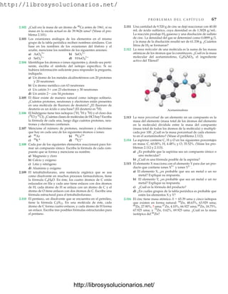 http://librosysolucionarios.net/
2.111 Una cantidad de 9.520 g de cinc se dejó reaccionar con 40.00
mL de ácido sulfúrico, cuya densidad es de 1.3028 g/mL.
La reacción produjo H2 gaseoso y una disolución de sulfato
de cinc. La densidad del gas se determinó como 0.0899 g/L
y la masa de la disolución resultó ser de 61.338 g. ¿Cuántos
litros de H2 se formaron?
2.112 La masa molecular de una molécula es la suma de las masas
atómicas de los átomos que la constituyen. ¿Cuál es la masa
molecular del acetaminofeno, C8H9NO2, el ingrediente
activo del Tilenol?
P R O B L E M A S D E L C A P Í T U L O 67
2.102 ¿Cuál era la masa de un átomo de 40
Ca antes de 1961, si su
masa en la escala actual es de 39.9626 uma? (Véase el pro-
blema 2.101).
2.103 Los oxianiones análogos de los elementos en el mismo
grupo de la tabla periódica reciben nombres similares. Con
base en los nombres de los oxianiones del fósforo y el
azufre, mencione los nombres de los siguientes aniones:
a) b)
c) d)
2.104 Identifique los átomos o iones siguientes y, donde sea perti-
nente, escriba el símbolo del isótopo específico. Si no
hubiera información suficiente para responder la pregunta,
indíquelo.
a) Un átomo de los metales alcalinotérreos con 20 protones
y 20 neutrones
b) Un átomo metálico con 63 neutrones
c) Un catión 3 con 23 electrones y 30 neutrones
d) Un anión 2 con 34 protones
2.105 El flúor existe de manera natural como isótopo solitario.
¿Cuántos protones, neutrones y electrones están presentes
en una molécula de fluoruro de deuterio? ¿El fluoruro de
deuterio es un ácido o una base? (El deuterio es 2
H).
2.106 El hidrógeno tiene tres isótopos (1
H, 2
H y 3
H) y el cloro dos
(35
Cl y37
Cl). ¿Cuántas clases de moléculas de HCl hay? Escriba
la fórmula de cada una, luego diga cuántos protones, neu-
trones y electrones contienen.
2.107 Mencione el número de protones, neutrones y electrones
que hay en cada uno de los siguientes átomos o iones:
a) b)
c) d)
2.108 Cada par de los siguientes elementos reaccionará para for-
mar un compuesto iónico. Escriba la fórmula de cada com-
puesto que se forma y mencione su nombre.
a) Magnesio y cloro
b) Calcio y oxígeno
c) Litio y nitrógeno
d) Aluminio y oxígeno
2.109 El tetrahidrofurano, una sustancia orgánica que se usa
como disolvente en muchos procesos farmacéuticos, tiene
la fórmula C4H8O. En éste, los cuatro átomos de C están
enlazados en fila y cada uno tiene enlaces con dos átomos
de H; cada átomo de H se enlaza con un átomo de C y el
átomo de O tiene enlaces con dos átomos de C. Escriba una
fórmula estructural para el tetrahidrofurano.
2.110 El pentano, un disolvente que se encuentra en el petróleo,
tiene la fórmula C5H12. En una molécula de éste, cada
átomo de C forma cuatro enlaces, y cada átomo de H forma
un enlace. Escriba tres posibles fórmulas estructurales para
el pentano.
35
Cl
39
K
40
Ca2
40
Ar
HAsO4
2
SeO4
2
SeO3
2
AsO4
3
Acetaminofeno
2.113 La masa porcentual de un elemento en un compuesto es la
masa del elemento (masa total de los átomos del elemento
en la molécula) dividida entre la masa del compuesto
(masa total de todos los átomos de la molécula) y multipli-
cada por 100. ¿Cuál es la masa porcentual de cada elemen-
to en el acetaminofeno? (Véase el problema 2.112).
2.114 La aspirina contiene C, H y O en los siguientes porcentajes
en masa: C, 60.00%; H, 4.48%; y O, 35.52%. (Véase los pro-
blemas 2.112 y 2.113).
a) ¿Es probable que la aspirina sea un compuesto iónico o
uno molecular?
b) ¿Cuál es una fórmula posible de la aspirina?
2.115 El elemento X reacciona con el elemento Y para dar un pro-
ducto que contiene iones X3
y iones Y2
.
a) El elemento X, ¿es probable que sea un metal o un no
metal? Explique su respuesta.
b) El elemento Y, ¿es probable que sea un metal o un no
metal? Explique su respuesta.
c) ¿Cuál es la fórmula del producto?
d) ¿En cuáles grupos de la tabla periódica es probable que
estén los elementos X y Y?
2.116 El cinc tiene masa atómica A  65.39 uma y cinco isótopos
que existen en forma natural: 64
Zn, 48.63%, 63.929 uma;
66
Zn, 27.90%, ? uma; 67
Zn, 4.10%, 66.927 uma; 68
Zn, 18.75%,
67.925 uma; y 70
Zn, 0.62%, 69.925 uma. ¿Cuál es la masa
isotópica del 66
Zn?
www.FreeLibros.org
.
http://librosysolucionarios.net/
http://librosysolucionarios.net/
 