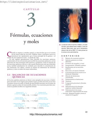 http://librosysolucionarios.net/
C A P Í T U L O
3
Fórmulas, ecuaciones
y moles
C O N T E N I D O
3.1 Balanceo de ecuaciones químicas
3.2 Símbolos químicos en niveles
diferentes
3.3 El número de Avogadro y el mol
3.4 Estequiometría: Aritmética química
3.5 Rendimientos de las reacciones
químicas
3.6 Reacciones con reactivo limitante
3.7 Concentraciones de los reactivos en
disolución: Molaridad
3.8 Dilución de disoluciones
concentradas
3.9 Estequiometría en disoluciones
3.10 Titulación
3.11 Composición porcentual y fórmulas
empíricas
3.12 Determinación de las fórmulas
empíricas: análisis elemental
3.13 Determinación de las masas
moleculares: Espectrometría de masas
쐽 Interludio: ¿Benjamín Franklin conocía el
número de Avogadro?
C
uando se empieza a estudiar química, es fácil olvidar que en el corazón
de tal ciencia están las reacciones. Palabras, ideas y principios nuevos se
introducen tan rápidamente que el tema principal de la química —el
cambio de una sustancia en otra— se pierde de vista.
En este capítulo aprenderemos cómo describir las reacciones químicas,
comenzando con las convenciones para escribir las ecuaciones químicas y con las
relaciones de masa necesarias entre reactivos y productos. Como la mayoría de
las reacciones químicas se llevan a cabo usando disoluciones más que materiales
puros, también estudiaremos las unidades para describir la concentración de
una disolución. Por último, veremos la manera de determinar las fórmulas
químicas y cómo se miden las masas moleculares.
3.1 BALANCEO DE ECUACIONES
QUÍMICAS
En los dos capítulos anteriores se dieron varios ejemplos de reacciones: el hidró-
geno reacciona con el oxígeno para producir agua; el sodio reacciona con el cloro
y produce cloruro de sodio; el nitrato de mercurio(II) reacciona con el yoduro de
potasio y genera yoduro de mercurio(II), etcétera. Las ecuaciones para tales reac-
ciones se pueden escribir en el siguiente formato:
69
䉱 La reacción entre el aluminio metálico y el óxido
de hierro, para obtener hierro metálico y óxido de
aluminio, libera tanto calor que la temperatura
alcanza más de los 2000 °C. A este proceso se
le conoce como aluminotermia.
4 átomos de H
y 2 de O en este lado
2 H2O
4 átomos de H
y 2 de O en este lado
2 H2 + O2
2 NaCl
2 Na + Cl2
HgI2 + 2 KNO3
Hg(NO3)2 + 2 KI
2 átomos de Na
y 2 de Cl en este lado
1 átomo de Hg, 2 de N,
6 de O, 2 de K
y 2 de I en este lado
2 átomos de Na
y 2 de Cl en este lado
1 átomo de Hg, 2 de N,
6 de O, 2 de K
y 2 de I en este lado
www.FreeLibros.org
http://librosysolucionarios.net/
http://librosysolucionarios.net/
 