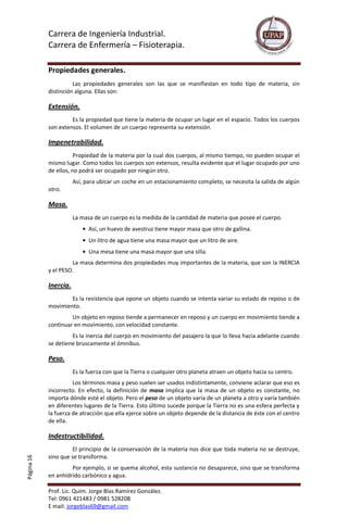 Carrera de Ingeniería Industrial.
Carrera de Enfermería – Fisioterapia.
Prof. Lic. Quím. Jorge Blas Ramírez González.
Tel: 0961 421483 / 0981 528208
E mail: jorgeblas69@gmail.com
Página16
Propiedades generales.
Las propiedades generales son las que se manifiestan en todo tipo de materia, sin
distinción alguna. Ellas son:
Extensión.
Es la propiedad que tiene la materia de ocupar un lugar en el espacio. Todos los cuerpos
son extensos. El volumen de un cuerpo representa su extensión.
Impenetrabilidad.
Propiedad de la materia por la cual dos cuerpos, al mismo tiempo, no pueden ocupar el
mismo lugar. Como todos los cuerpos son extensos, resulta evidente que el lugar ocupado por uno
de ellos, no podrá ser ocupado por ningún otro.
Así, para ubicar un coche en un estacionamiento completo, se necesita la salida de algún
otro.
Masa.
La masa de un cuerpo es la medida de la cantidad de materia que posee el cuerpo.
Así, un huevo de avestruz tiene mayor masa que otro de gallina.
Un litro de agua tiene una masa mayor que un litro de aire.
Una mesa tiene una masa mayor que una silla.
La masa determina dos propiedades muy importantes de la materia, que son la INERCIA
y el PESO.
Inercia.
Es la resistencia que opone un objeto cuando se intenta variar su estado de reposo o de
movimiento.
Un objeto en reposo tiende a permanecer en reposo y un cuerpo en movimiento tiende a
continuar en movimiento, con velocidad constante.
Es la inercia del cuerpo en movimiento del pasajero la que lo lleva hacia adelante cuando
se detiene bruscamente el ómnibus.
Peso.
Es la fuerza con que la Tierra o cualquier otro planeta atraen un objeto hacia su centro.
Los términos masa y peso suelen ser usados indistintamente, conviene aclarar que eso es
incorrecto. En efecto, la definición de masa implica que la masa de un objeto es constante, no
importa dónde esté el objeto. Pero el peso de un objeto varía de un planeta a otro y varía también
en diferentes lugares de la Tierra. Esto último sucede porque la Tierra no es una esfera perfecta y
la fuerza de atracción que ella ejerce sobre un objeto depende de la distancia de éste con el centro
de ella.
Indestructibilidad.
El principio de la conservación de la materia nos dice que toda materia no se destruye,
sino que se transforma.
Por ejemplo, si se quema alcohol, esta sustancia no desaparece, sino que se transforma
en anhídrido carbónico y agua.
 