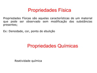 Propriedades Física Propriedades Físicas são aquelas características de um material que pode ser observado sem modificação das substâncias presentes; Ex: Densidade, cor, ponto de ebulição Propriedades Químicas  Reatividade química 