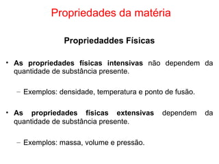 Propriedades da matéria Propriedaddes Físicas As propriedades físicas intensivas  não dependem da quantidade de substância presente. Exemplos: densidade, temperatura e ponto de fusão. As propriedades físicas extensivas  dependem da quantidade de substância presente. Exemplos: massa, volume e pressão. 