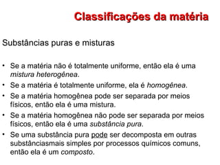Substâncias puras e misturas Se a matéria não é totalmente uniforme, então ela é uma  mistura heterogênea . Se a matéria é totalmente uniforme, ela é  homogênea . Se a matéria homogênea pode ser separada por meios físicos, então ela é uma mistura. Se a matéria homogênea não pode ser separada por meios físicos, então ela é uma  substância pura . Se uma substância pura  pode  ser decomposta em outras substânciasmais simples por processos químicos comuns, então ela é um  composto . Classificações da matéria 