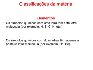 Classificações da matéria Elementos Os símbolos químicos com uma letra têm esta letra maiúscula (por exemplo, H, B, C, N, etc.) Os símbolos químicos com duas letras têm apenas a primeira letra maiúscula (por exemplo, He, Be). 