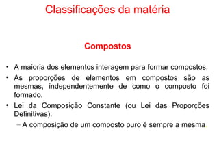 Classificações da matéria Compostos A maioria dos elementos interagem para formar compostos. As proporções de elementos em compostos são as mesmas, independentemente de como o composto foi formado. Lei da Composição Constante (ou Lei das Proporções Definitivas): A composição de um composto puro é sempre a mesma . 