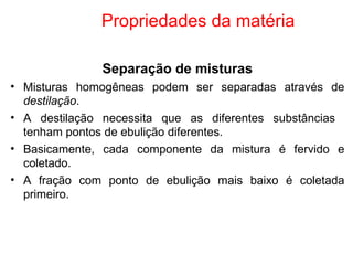 Propriedades da matéria Separação de misturas Misturas homogêneas podem ser separadas através de  destilação . A destilação necessita que as diferentes substâncias  tenham pontos de ebulição diferentes. Basicamente, cada componente da mistura é fervido e coletado. A fração com ponto de ebulição mais baixo é coletada primeiro. 
