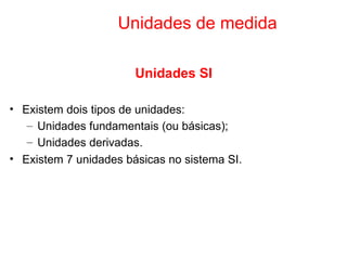 Unidades de medida Unidades SI Existem dois tipos de unidades: Unidades fundamentais (ou básicas); Unidades derivadas. Existem 7 unidades básicas no sistema SI. 
