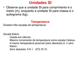 Unidades SI Observe que a unidade SI para comprimento é o metro (m), enquanto a unidade SI para massa é o quilograma (kg). Temperatura Existem três escalas de temperatura: Escala Kelvin Usada em ciência. Mesmo incremento de temperatura como escala Celsius. A menor temperatura possível (zero absoluto) é  o zero Kelvin.  Zero absoluto: 0 K =  -273,15  o C. 