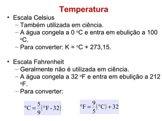 Temperatura Escala Celsius Também utilizada em ciência. A água congela a 0  o C e entra em ebulição a 100  o C. Para converter: K =  o C + 273,15.  Escala Fahrenheit Geralmente não é utilizada em ciência. A água congela a 32  o F e entra em ebulição a 212  o F. Para converter: 