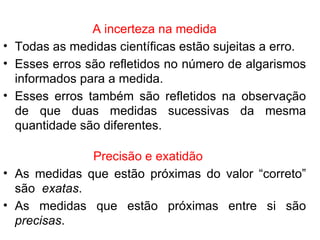 A incerteza na medida Todas as medidas científicas estão sujeitas a erro. Esses erros são refletidos no número de algarismos informados para a medida. Esses erros também são refletidos na observação de que duas medidas sucessivas da mesma quantidade são diferentes. Precisão e exatidão As medidas que estão próximas do valor “correto” são  exatas . As medidas que estão próximas entre si são  precisas . 