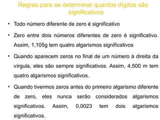 Regras para se determinar quantos dígitos são significativos Todo número diferente de zero é significativo Zero entre dois números diferentes de zero é significativo. Assim, 1,105g tem quatro algarismos significativos Quando aparecem zeros no final de um número à direita da vírgula, eles são sempre significativos. Assim, 4,500 m tem quatro algarismos significativos. Quando tivermos zeros antes do primeiro algarismo diferente de zero, eles nunca serão considerados algarismos significativos. Assim, 0,0023 tem dois algarismos significativos.  