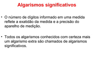 Algarismos significativos O número de dígitos informado em uma medida reflete a exatidão da medida e a precisão do aparelho de medição. Todos os algarismos conhecidos com certeza mais um algarismo extra são chamados de algarismos significativos. 