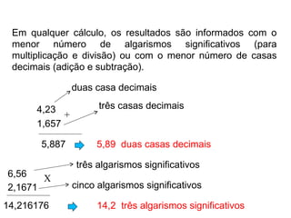 Em qualquer cálculo, os resultados são informados com o menor número de algarismos significativos (para multiplicação e divisão) ou com o menor número de casas decimais (adição e subtração). 4,23  1,657  5,887 5,89  duas casas decimais 6,56  2,1671  14,216176 + X 14,2  três algarismos significativos duas casa decimais três casas decimais três algarismos significativos  cinco algarismos significativos  