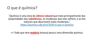 O que é química?
“Química é uma área da ciência natural que trata principalmente das
propriedades das substâncias, as mudanças que elas sofrem, e as leis
naturais que descrevem estas mudanças.”
https://quimica.ufg.br/n/3293-o-que-e-quimica
=> Tudo que tem matéria (massa) possui uma dimensão química.
 