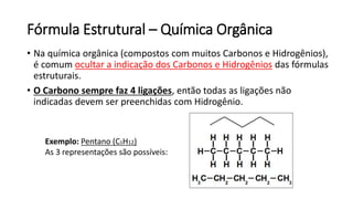 Fórmula Estrutural – Química Orgânica
• Na química orgânica (compostos com muitos Carbonos e Hidrogênios),
é comum ocultar a indicação dos Carbonos e Hidrogênios das fórmulas
estruturais.
• O Carbono sempre faz 4 ligações, então todas as ligações não
indicadas devem ser preenchidas com Hidrogênio.
Exemplo: Pentano (C5H12)
As 3 representações são possíveis:
 