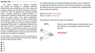 A questão trata de uma exceção da Regra do Octeto, com a reação de
um gás Nobre (Xeônio) com Flúor. Os números de elétrons na camada
de valência dos dois elementos podem ser extraídos das configurações
das camadas de valência:
Xeônio: 5s2 5p6 => 2 + 6 = 8
Flúor: 2s2 2p5 => 2 + 5 = 7
Desenhando a fórmula de Lewis do composto:
Nota-se que o Xeônio passa a compartilhar mais
dois elétrons na camada de valência, ficando
com 10.
Alternativa C
 