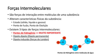 Forças Intermoleculares
• São forças de interação entre moléculas de uma substância
• Alteram características físicas da substância:
• Estado (sólido, líquido e gasoso)
• Ponto de fusão, Ponto de Ebolição
• Existem 3 tipos de forças intermoleculares:
• Pontes de hidrogênio => MUITO IMPORTANTE
• Dipolo-dipolo (Dipolo permanente)
• Dipolo-induzido (forças do London)
Pontes de Hidrogênio entre moléculas de água
 