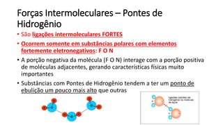 Forças Intermoleculares – Pontes de
Hidrogênio
• São ligações intermoleculares FORTES
• Ocorrem somente em substâncias polares com elementos
fortemente eletronegativos: F O N
• A porção negativa da molécula (F O N) interage com a porção positiva
de moléculas adjacentes, gerando características físicas muito
importantes
• Substâncias com Pontes de Hidrogênio tendem a ter um ponto de
ebulição um pouco mais alto que outras
 