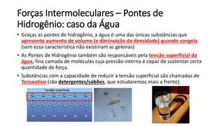 Forças Intermoleculares – Pontes de
Hidrogênio: caso da Água
• Graças as pontes de hidrogênio, a água é uma das únicas substâncias que
apresenta aumento de volume (e diminuição da densidade) quando congela
(sem essa característica não existiriam as geleiras)
• As Pontes de Hidrogênio também são responsáveis pela tensão superficial da
água, fina camada de moléculas cuja pressão interna é capaz de sustentar certa
quantidade de força.
• Substâncias com a capacidade de reduzir a tensão superficial são chamadas de
Tensoativo (são detergentes/sabões, que estudaremos mais a frente).
 