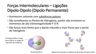 Forças Intermoleculares – Ligações
Dipolo-Dipolo (Dipolo Permanente)
• Acontecem somente com substâncias polares
• São semelhantes as Pontes de Hidrogênio, porém não envolvem os
elementos de alta eletronegatividade F O N
• São forças mais fortes que a dipolo induzido e mais fracas que a ponte
de hidrogênio
Dipolo Permanente em Moléculas de Ácido Clorídrico (HCl)
Ácido Clorídrico
O símbolo delta é usado
para indicar as cargas de
cada lado da molécula
 