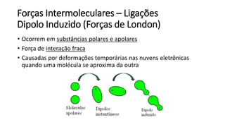 Forças Intermoleculares – Ligações
Dipolo Induzido (Forças de London)
• Ocorrem em substâncias polares e apolares
• Força de interação fraca
• Causadas por deformações temporárias nas nuvens eletrônicas
quando uma molécula se aproxima da outra
 