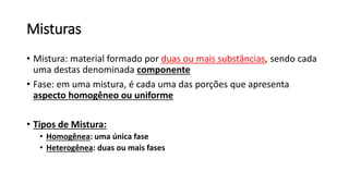 Misturas
• Mistura: material formado por duas ou mais substâncias, sendo cada
uma destas denominada componente
• Fase: em uma mistura, é cada uma das porções que apresenta
aspecto homogêneo ou uniforme
• Tipos de Mistura:
• Homogênea: uma única fase
• Heterogênea: duas ou mais fases
 