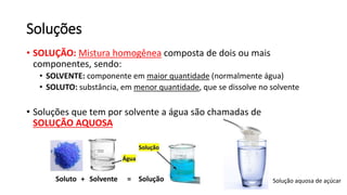 Soluções
• SOLUÇÃO: Mistura homogênea composta de dois ou mais
componentes, sendo:
• SOLVENTE: componente em maior quantidade (normalmente água)
• SOLUTO: substância, em menor quantidade, que se dissolve no solvente
• Soluções que tem por solvente a água são chamadas de
SOLUÇÃO AQUOSA
Solução aquosa de açúcar
 