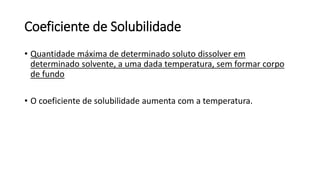 Coeficiente de Solubilidade
• Quantidade máxima de determinado soluto dissolver em
determinado solvente, a uma dada temperatura, sem formar corpo
de fundo
• O coeficiente de solubilidade aumenta com a temperatura.
 