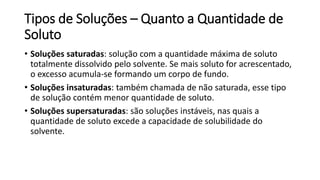 Tipos de Soluções – Quanto a Quantidade de
Soluto
• Soluções saturadas: solução com a quantidade máxima de soluto
totalmente dissolvido pelo solvente. Se mais soluto for acrescentado,
o excesso acumula-se formando um corpo de fundo.
• Soluções insaturadas: também chamada de não saturada, esse tipo
de solução contém menor quantidade de soluto.
• Soluções supersaturadas: são soluções instáveis, nas quais a
quantidade de soluto excede a capacidade de solubilidade do
solvente.
 