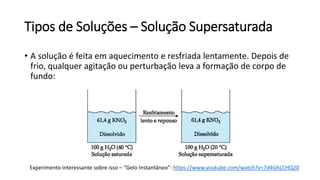 Tipos de Soluções – Solução Supersaturada
• A solução é feita em aquecimento e resfriada lentamente. Depois de
frio, qualquer agitação ou perturbação leva a formação de corpo de
fundo:
Experimento interessante sobre isso – “Gelo Instantâneo”: https://www.youtube.com/watch?v=7d4GhLCHQ20
 