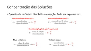 Concentração das Soluções
• Quantidade de Soluto dissolvido na solução. Pode ser expressa em:
Concentração em Massa (g/L): Concentração Molar (mol/L):
Densidade (g/L, g/mL, g/cm³, kg/m³, etc):
Título em Volume: Título em Massa:
 