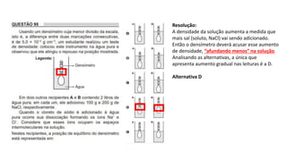 Resolução:
A densidade da solução aumenta a medida que
mais sal (soluto, NaCl) vai sendo adicionado.
Então o densímetro deverá acusar esse aumento
de densidade, “afundando menos” na solução.
Analisando as alternativas, a única que
apresenta aumento gradual nas leituras é a D.
Alternativa D
 