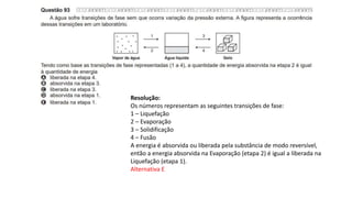 Resolução:
Os números representam as seguintes transições de fase:
1 – Liquefação
2 – Evaporação
3 – Solidificação
4 – Fusão
A energia é absorvida ou liberada pela substância de modo reversível,
então a energia absorvida na Evaporação (etapa 2) é igual a liberada na
Liquefação (etapa 1).
Alternativa E
 
