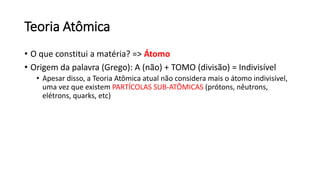 Teoria Atômica
• O que constitui a matéria? => Átomo
• Origem da palavra (Grego): A (não) + TOMO (divisão) = Indivisível
• Apesar disso, a Teoria Atômica atual não considera mais o átomo indivisível,
uma vez que existem PARTÍCOLAS SUB-ATÔMICAS (prótons, nêutrons,
elétrons, quarks, etc)
 