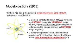 Modelo de Bohr (1913)
• Embora não seja o mais atual, é o mais importante para o ENEM,
porque é o mais didático;
• O átomo é constituído de um NÚCLEO formado
por PRÓTONS (carga +) e NÊUTRONS (carga
neutra), e pela ELETROSFERA, grande região ao
redor do núcleo na qual orbitam os ELÉTRONS
(carga negativa);
• O número de prótons (chamado de número
atómico ou “Z”) é igual ao número de elétrons,
assim, todo átomo possui carga neutro (=0);
 