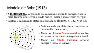 Modelo de Bohr (1913)
• A ELETROSFERA é organizada em camadas e níveis de energia. Quanto
mais distante um elétron está do núcleo, maior o seu nível de energia;
• Existem 7 camadas de elétrons, chamada se ÓRBITAS: K, L, M, N, O, P, Q
• Cada camada da eletrosfera comporta um
número fixo de elétrons;
• Átomo no Estado Fundamental: encontra-
se na sua forma menos energética, estável;
• Átomo no Estado Excitado: absorve
energia e torna-se instável;
 