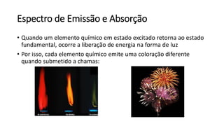 Espectro de Emissão e Absorção
• Quando um elemento químico em estado excitado retorna ao estado
fundamental, ocorre a liberação de energia na forma de luz
• Por isso, cada elemento químico emite uma coloração diferente
quando submetido a chamas:
 