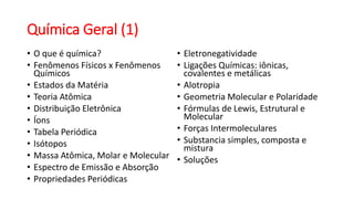 Química Geral (1)
• O que é química?
• Fenômenos Físicos x Fenômenos
Químicos
• Estados da Matéria
• Teoria Atômica
• Distribuição Eletrônica
• Íons
• Tabela Periódica
• Isótopos
• Massa Atômica, Molar e Molecular
• Espectro de Emissão e Absorção
• Propriedades Periódicas
• Eletronegatividade
• Ligações Químicas: iônicas,
covalentes e metálicas
• Alotropia
• Geometria Molecular e Polaridade
• Fórmulas de Lewis, Estrutural e
Molecular
• Forças Intermoleculares
• Substancia simples, composta e
mistura
• Soluções
 
