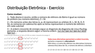 Distribuição Eletrônica - Exercício
Como resolver:
1 - Todo átomo é neutro, então o número de elétrons do Bário é igual ao número
de prótons (ou número atómico), Z = 56
2 – Os números antes das letras (s, p, d) representam os orbitais (K, L, M, N, O, P,
Q), os números em sobrescrito após as letras representam o número de elétrons
em cada subnível
3 – A ordem crescente de energia segue as diagonais do diagrama de Linus Pauling,
portanto, a resposta deverá seguir a mesma ordem: 1s2 2s2 2p6 3s2 3p6 4s2 3d10
4p6 5s2...
Todas essas alternativas apresentam a ordem incorreta,
portanto a resposta é a alternativa B.
Além disso, o a soma dos elétrons nas alternativas (números
sobreescritos) deve dar 56, o número de elétrons a distribuir:
2 + 2 + 6 + 2 + 6 + 2 + 10 + 6 + 2 + 10 + 6 + 2 = 56
 
