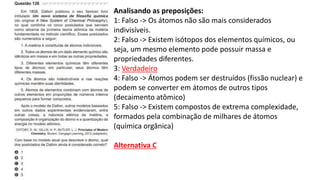 Analisando as preposições:
1: Falso -> Os átomos não são mais considerados
indivisíveis.
2: Falso -> Existem isótopos dos elementos químicos, ou
seja, um mesmo elemento pode possuir massa e
propriedades diferentes.
3: Verdadeiro
4: Falso -> Átomos podem ser destruídos (fissão nuclear) e
podem se converter em átomos de outros tipos
(decaimento atômico)
5: Falso -> Existem compostos de extrema complexidade,
formados pela combinação de milhares de átomos
(química orgânica)
Alternativa C
 